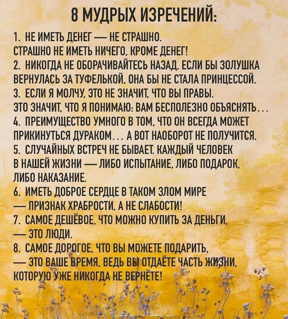 8 МУДРЫХ ИЗРЕЧЕНИИ 1 НЕ ИМЕТЬ ДЕНЕГ НЕ СТРАШНО СТРАШНО НЕ ИМЕТЬ НИЧЕГО КРОМЕ ДЕНЕГ 2 НИКОГДА НЕ ОБОРАЧИВАИТЕСЬ НАЗАД ЕСЛИ БЫ ЗОЛУШКА ВЕРНУЛАСЬ ЗА ТУФЕЛЬКОИ ОНА БЫ НЕ СТАЛА ПРИНЦЕССОИ З ЕСЛИ Я МОЛЧУ ЭТО НЕ ЗНАЧИТ ЧТО ВЫ ПРАВЫ ЗТО ЗНАЧИТ ЧТО Я ПОНИМАЮ ВАМ БЕСПОЛЕЗНО ОБЪЯСНЯТЬ ь ПРЕИМУЩЕСТВО УМНОГО В ТОМ ЧТО ОН ВСЕГДА МОЖЕТ ПРИКИНУТЬСЯ ДУРАКОМ А ВОТ НАОБОРОТ НЕ ПОЛУЧИТСЯ 5 СЛУЧАИНЫХ ВСТРЕЧ НЕ БЫВАЕТ 