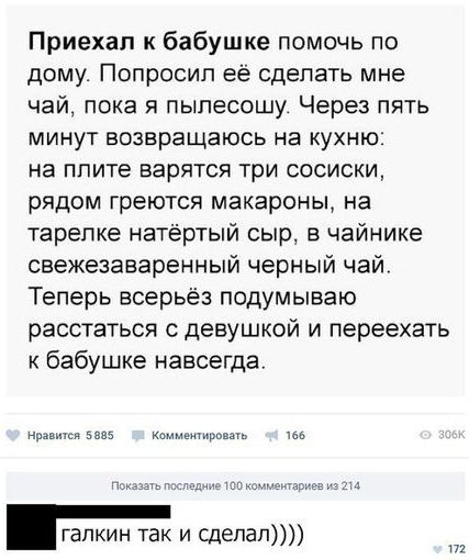 Приехал к бабушке помочь по дому Попросил ее сделать мне чай пока я пыпесошу Через пять минут возвращаюсь на кухню на плите варятся три сосиски рядом греются макароны на тарелке натертый сыр в чайнике свежезаваренный черный чай Теперь всерьёз подумываю расстаться с девушкой и переехать к бабушке навсегда ну 5 КМЕимродш ть шм тым галкин так и сдепап Ш