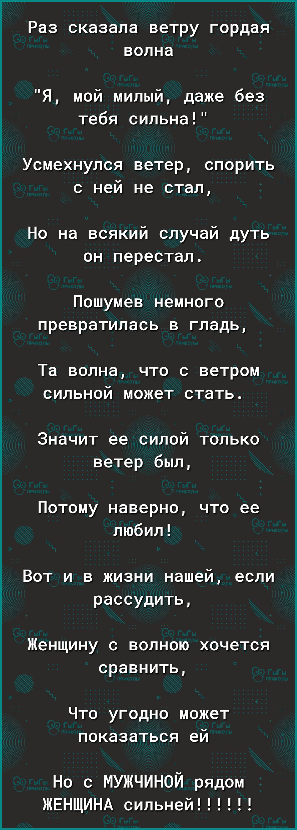 Раз сказала ветру гордая волна Я мой милый даже без тебя сильна Усмехнулся ветер спорить с ней не стал Но на всякий случай дуть он перестал Пошумев немного превратилась в гладь Та волна что с ветром сильной может стать Значит ее силой только ветер был Потому наверно что ее любил Вот и в жизни нашей если рассудить Женщину с волною хочется сравнить Что угодно может показаться ей Но с мужчиной рядом 