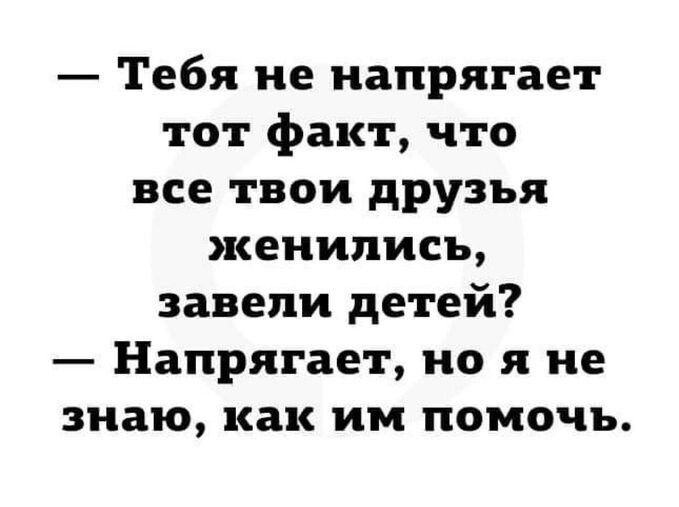 Тебя не напрягает тот факт что все твои друзья женились завели детей Напрягает но я не знаю как им помочь