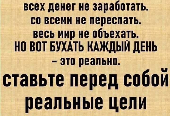ВСЕХ денег не заработать СП ВСЕМИ не переспать весь мир не объехать НО ВОТ БУХАТЬ КАЖДЫЙ ЛЕНЬ это реально ставьте перед собой реальные цели