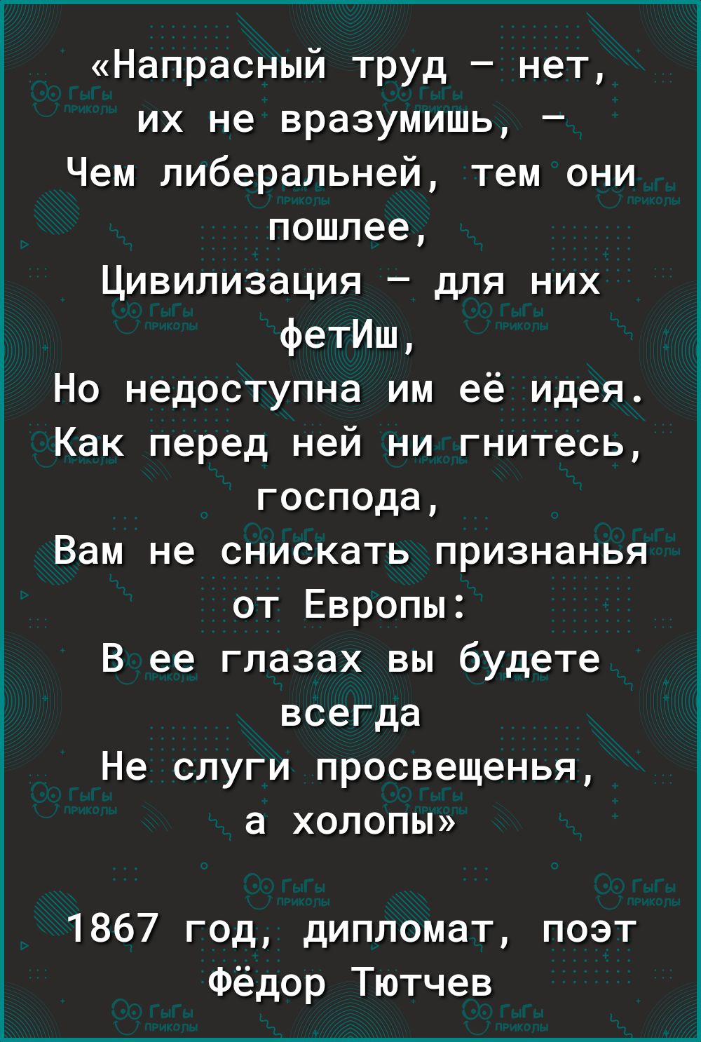Напрасный труд нет их не вразумишь Чем либеральней тем они пошлее Цивилизация для них фетИш Но недоступна им её идея Как перед ней ни гнитесь господа Вам не снискать признанья от Европы В ее глазах вы будете всегда Не слуги просвещенья а ХОЛОПЫ 1867 год дипломат поэт Фёдор Тютчев