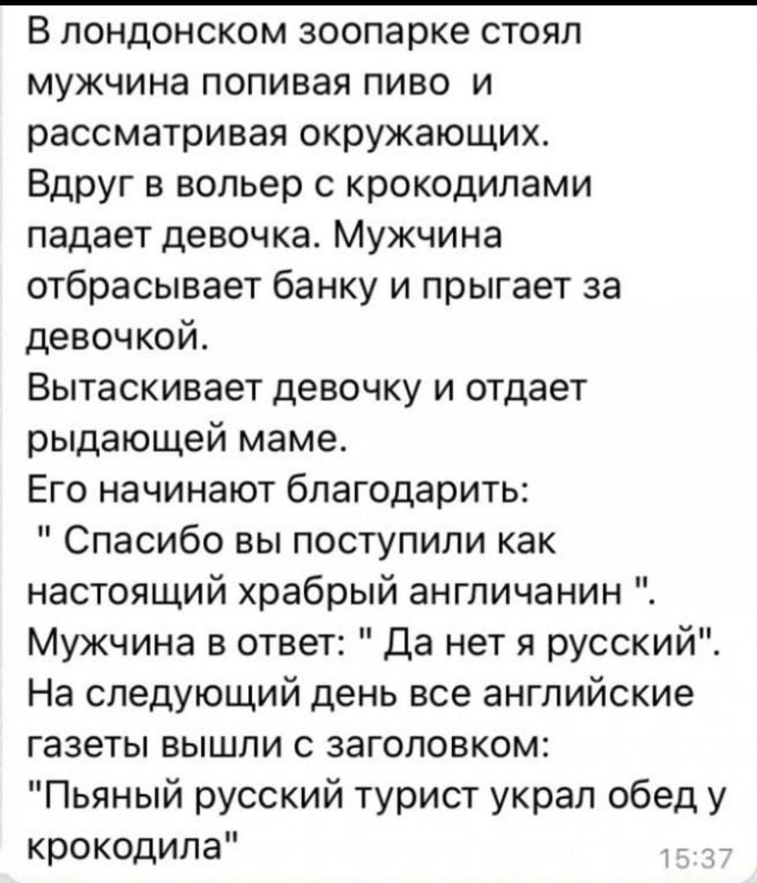 В лондонском зоопарке стоял мужчина попивая пиво и рассматривая окружающих Вдруг в вольер с крокодилами падает девочка Мужчина отбрасывает банку и прыгает за девочкой Вытаскивает девочку и отдает рыдающей маме Его начинают благодарить Спасибо вы поступили как настоящий храбрый англичанин Мужчина в ответ Да нет я русский На следующий день все английские газеты вышли с заголовком Пьяный русский тури