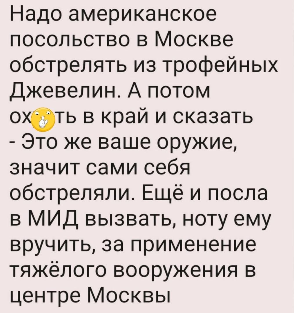 Надо американское посольство в Москве обстрелять из трофейных Джевепин А потом ехать в край и сказать Это же ваше оружие значит сами себя обстреляли Ещё и посла в МИД вызвать ноту ему вручить за применение тяжёлого вооружения в центре Москвы