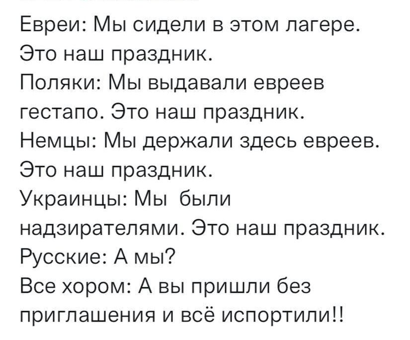 Евреи Мы сидели в этом лагере Это наш праздник Поляки Мы выдавали евреев гестапо Это наш праздник Немцы Мы держали здесь евреев Это наш праздник Украинцы Мы были надзирателями Это наш праздник Русские А мы Все хором А вы пришли без приглашения и всё испортипиН