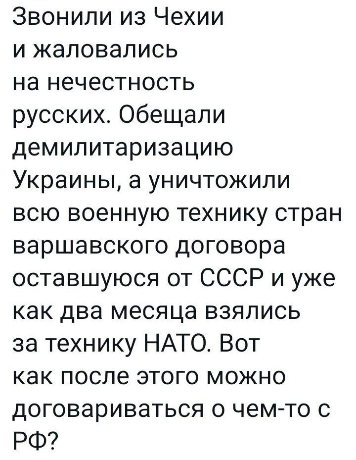Звонили из Чехии и жаловались на нечестность русских Обещали демилитаризацию Украины а уничтожили всю военную технику стран варшавского договора оставшуюся от СССР и уже как два месяца взялись за технику НАТО Вот как после этого можно договариваться о чемто РФ