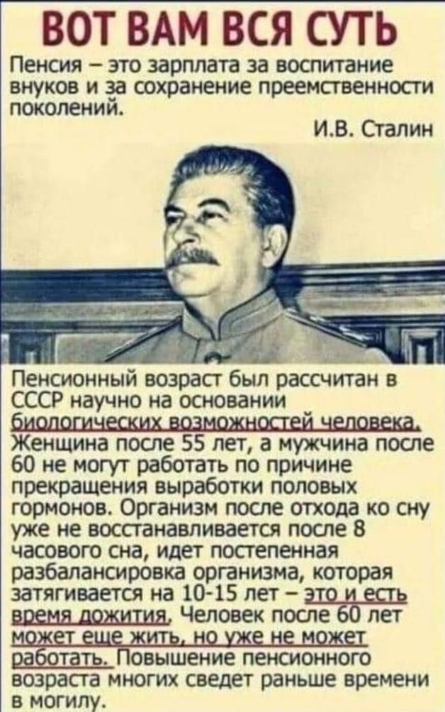 ВОТ ВАМ ВСЯ СУТЬ ПЕНСИЯ _ ЭТО ЗЗРПЛЗТВ за воспитание внуков И за сохранение преемственности ПОКОЛЕНИИ ИВ Сгапин д Пенсионный возраст был рассчугган в СССР научно на основании Женщина после 55 лет а мужчина после 60 не могут работать по причине прекращения выработки половых гормонов Организм после отхода ко сну уже не восстанавливается после 8 часового сна идет постепенная разбалаюлровка организма 