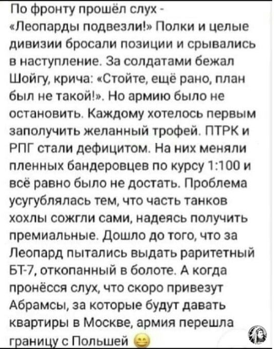 По Фронту прошел слух Леопарды подвезли Полки и целые дивизии бросали ПОЗИЦИИ И СРЫВВПИСЬ В НЗСТУПЛЕНИЕ За СОЛДЗТЕМИ бежал Шойгу крича Стойте ещё рано план был не такой Но армию было не ОСТВНОВИТЬ Каждому ХОТЕЛОСЬ первым заполучить желанный трофей ПТРК и РПГ стали дефицитом На них меняли пленных бандеровцев по курсу 13100 и всё равно было не достать Проблема усугубпяпась тем что часть танков хохлы