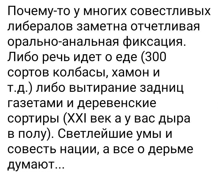 Почему то у многих совестливых либералов заметна отчетливая оральноанапьная фиксация Либо речь идет о еде 300 сортов колбасы хамон и тд пибо вытирание задниц газетами и деревенские сортиры ХХ век а у вас дыра в полу Светлейшие умы и совесть нации а все о дерьме думают