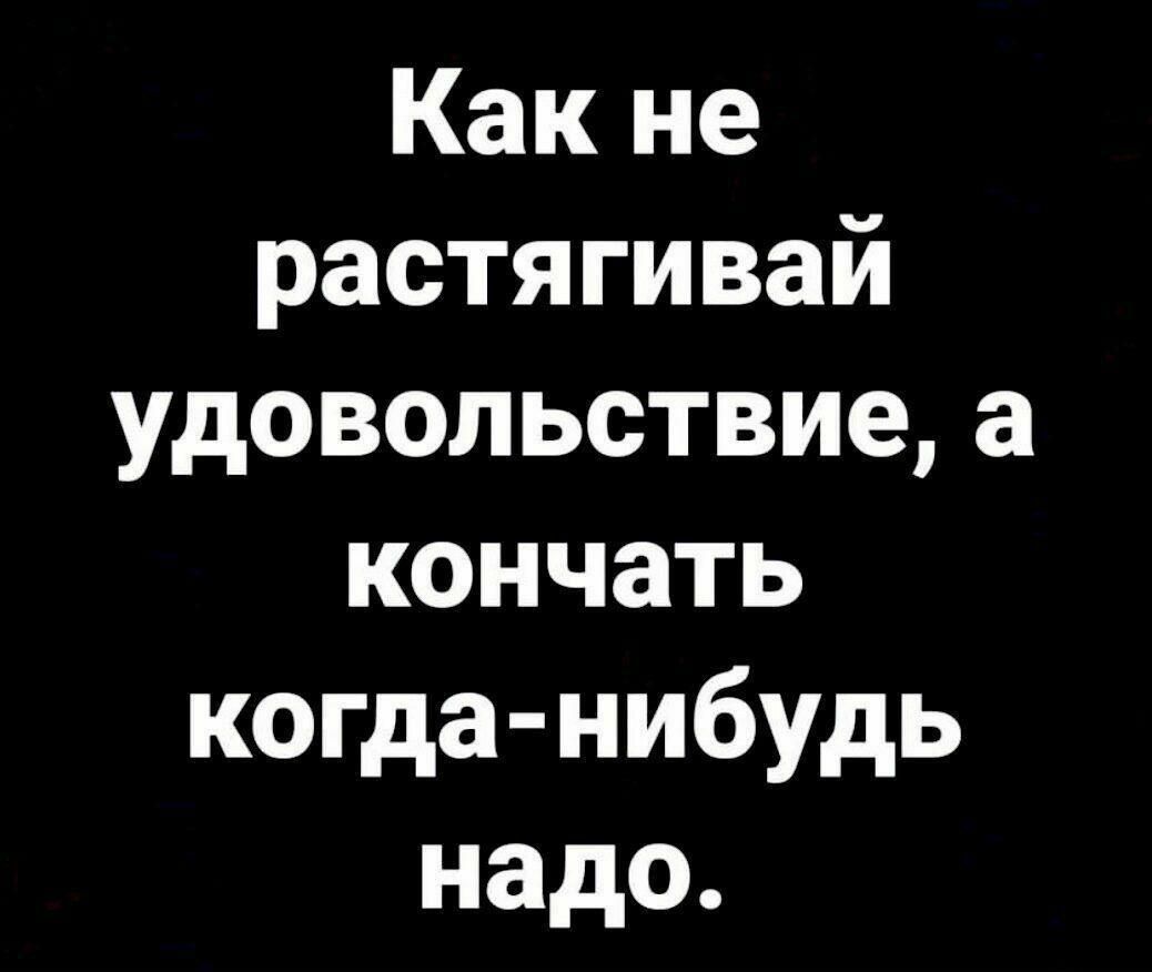 Какне растягивай удовольствиеа кончать копда нибудь надо