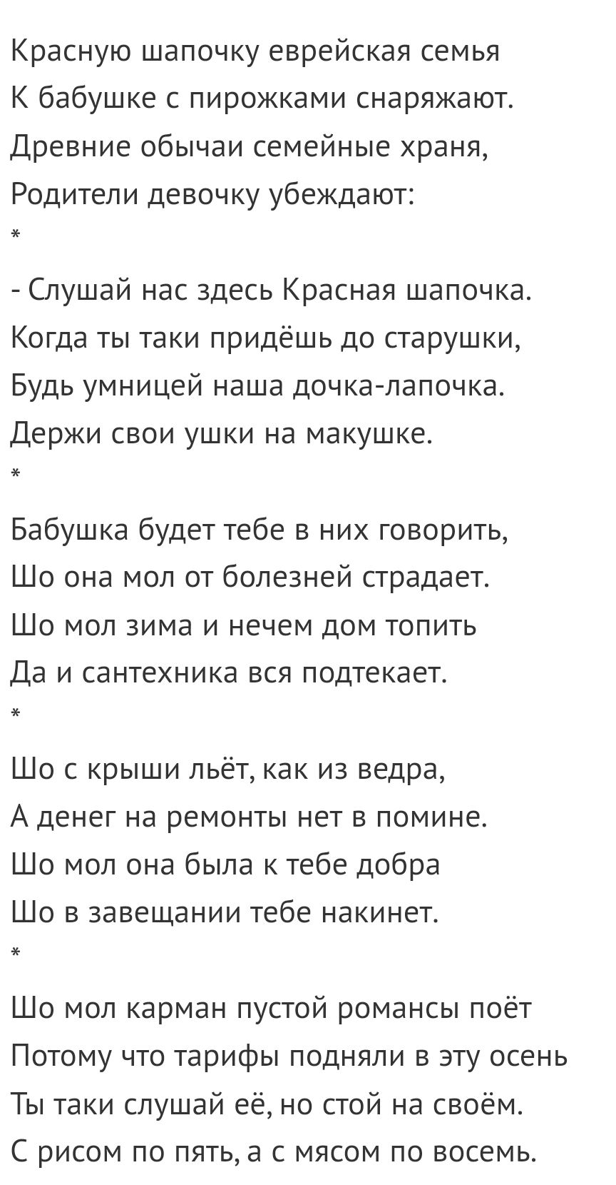 Красную шапочку еврейская семья К бабушке с пирожками снаряжают Древние обычаи семейные храня Родители девочку убеждают Слушай нас здесь Красная шапочка Когда ты таки придёшь до старушки Будь умницей наша дочкапапочка Держи свои ушки на макушке Бабушка будет тебе в них говорить Шо она мол от болезней страдает ШО МОП ЗИМЭ И нечем ДОМ ТОПИТЬ Да и сантехника вся подтекает Шо с крыши льёт как из ведра