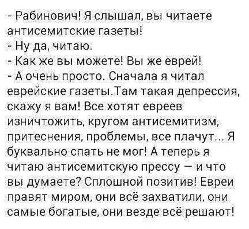 Рабинович Я слышал вы читаете антисемитские газеты Ну да читаю Как же вы можете Вы же еврей А очень просто Сначала я читал еврейские ГазетыТам такая депрессия скажу я вам Все хотят евреев изничтожить кругом антисемитизм притеснения проблемы все плачут Я буквально спать не мог А теперь я читаю антисемитскую прессу и что вы думаете Сплошной позитив Евреи правят миром они всё захватили они самые бога