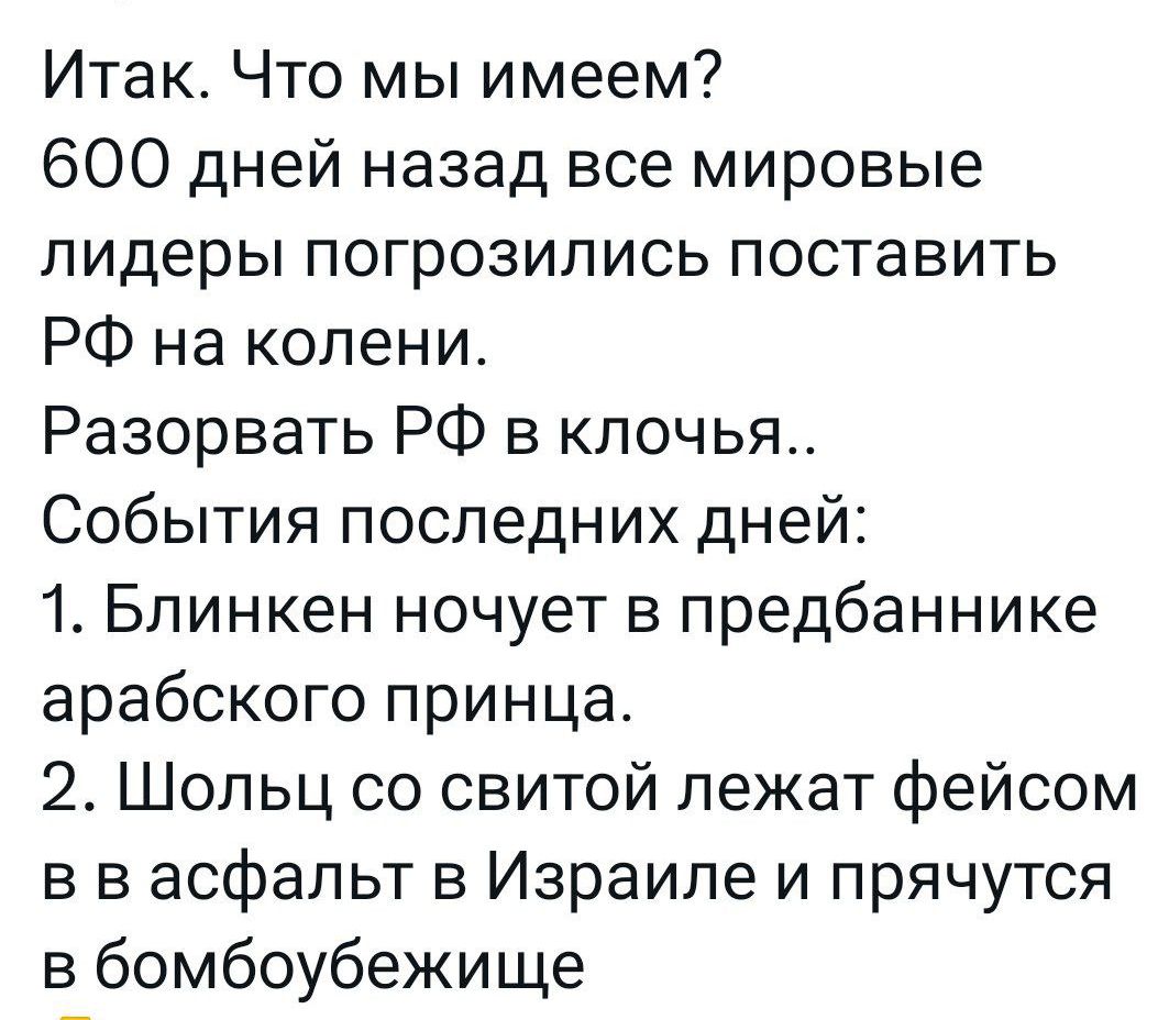 Итак Что мы имеем 600 дней назад все мировые лидеры погрозились поставить РФ на колени Разорвать РФ в клочья События последних дней 1 Блинкен ночует в предбаннике арабского принца 2 Шольц со свитой лежат фейсом в в асфальт в Израиле и прячутся в бомбоубежище