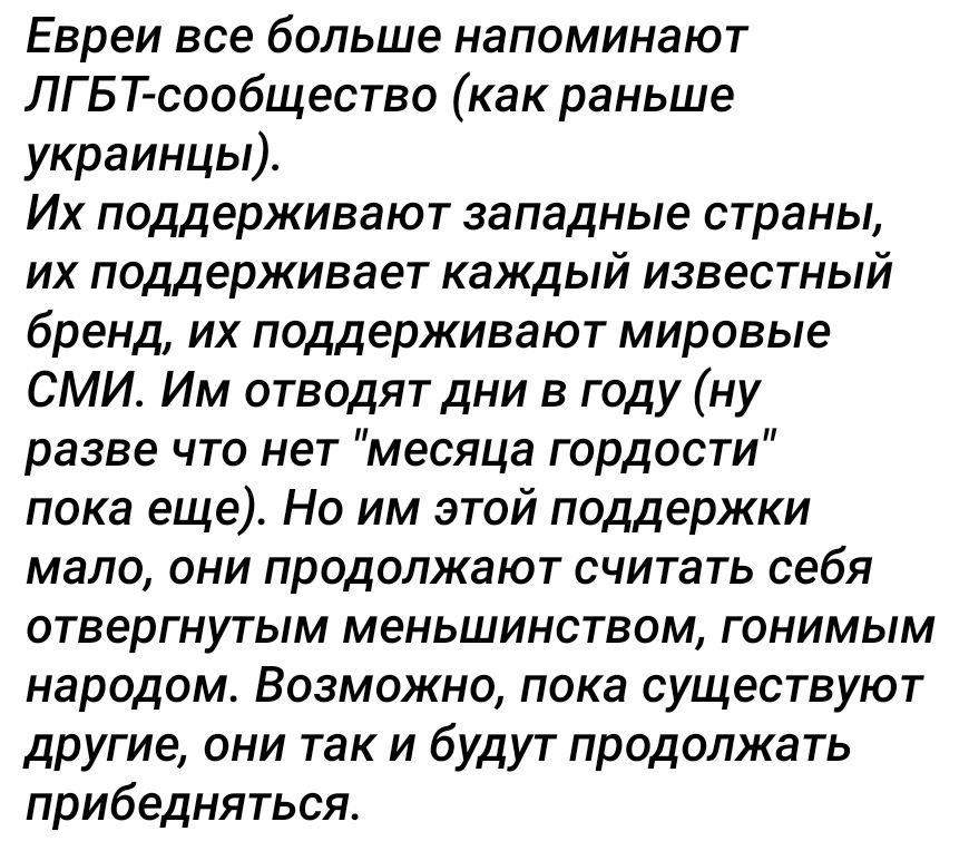 Евреи все больше напоминают ЛГБТ сообщество как раньше украинцы Их поддерживают западные страны их поддерживает каждый известный бренд их поддерживают мировые СМИ Им отводят дни в году ну разве что нет месяца гордости пока еще Но им этой поддержки мало они продолжают считать себя отвергнутым меньшинством гонимым народом Возможно пока существуют другие они так и будут продолжать прибедняться