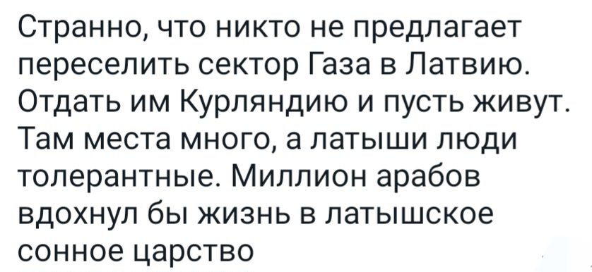 Странно что никто не предлагает переселить сектор Газа в Латвию Отдать им Курпяндию и пусть кивут Там места много а латыши пюди толерантные Миллион арабов вдохнул бы жизнь в патышское сонное царство