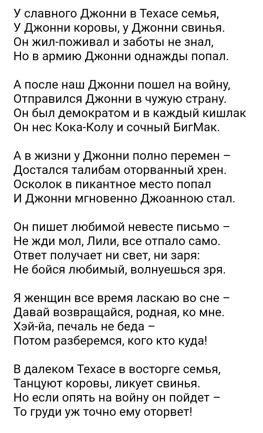 У славного джонни в Техасе семья У Джонни коровы у Джонни свинья Он жил поживап и заботы не знал Но в армию джонни однажды попал А после наш Джонни пошел на войну Отправился Джонни в чужую страну Он был демократом и в каждый кишлак Он нес Кока Колу и сочный БигМак А в жизни у Джонни полно перемен Достапся талибам оторванный хрен Осколок в пикантное место попал И Джонни мгновенно джоанною стал Он п