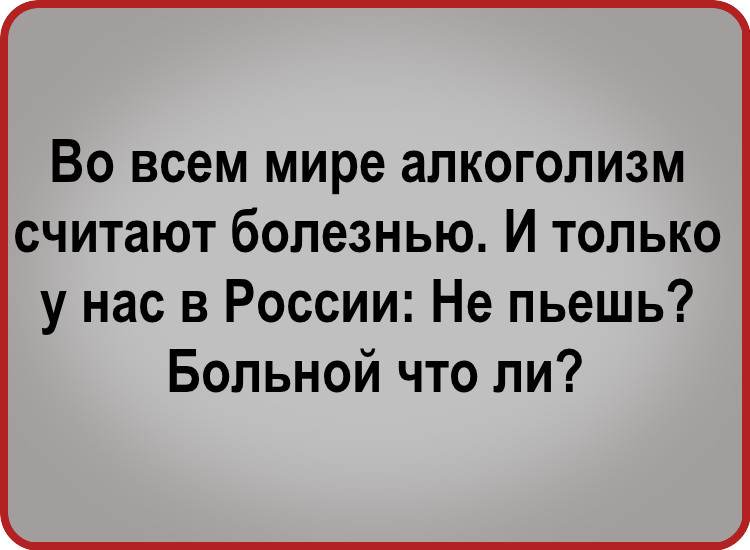 ВО всем мире аПКОГОПИЗМ считают болезнью И ТОЛЬКО у нас в России Не пьешь Больной что ли