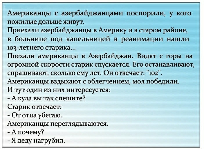 Американцы с азербайджанцами поспорили у кого пожилые дольше живут Приехаша азербайджанцы в Америку и в старом районе в больнице под капельницей в реанимации нашли 103 летнего старика Поехали американцы в Азербайджан Видят с горы на огромной скорости старик спускается Его останавливают спрашивают сколько ему лет Он отвечает 102 Американцы вздыхают с облегчением мол победили И тут один из них интер