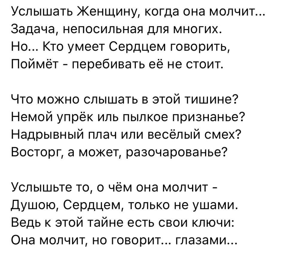 Услышать Женщину когда она молчит Задача непосильная для многих Но Кто умеет Сердцем говорить Поймёт перебивать её не стоит Что можно слышать в этой тишине Немой упрёк иль пылкое признанье Надрывный плач или весёлый смех Восторг а может разочарованье Услышьте то о чём она молчит Душою Сердцем только не ушами Ведь к этой тайне есть свои ключи Она молчит но говорит глазами