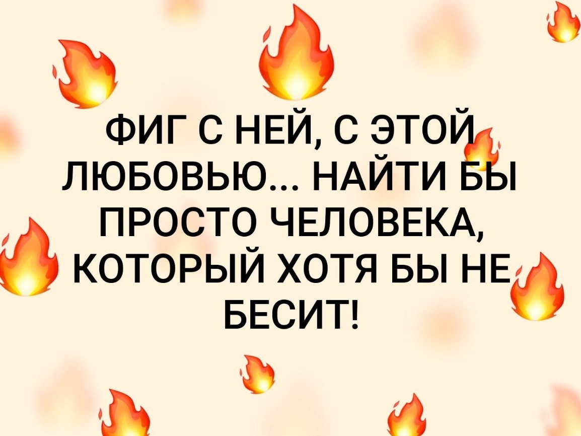 в ФИГ С НЕЙ С ЭТОЁ ЛЮБОВЬЮ НАИТИ ПРОСТО ЧЕЛОВЕКА КОТОРЫЙ ХОТЯ БЫ НЕ БЕСИТ и