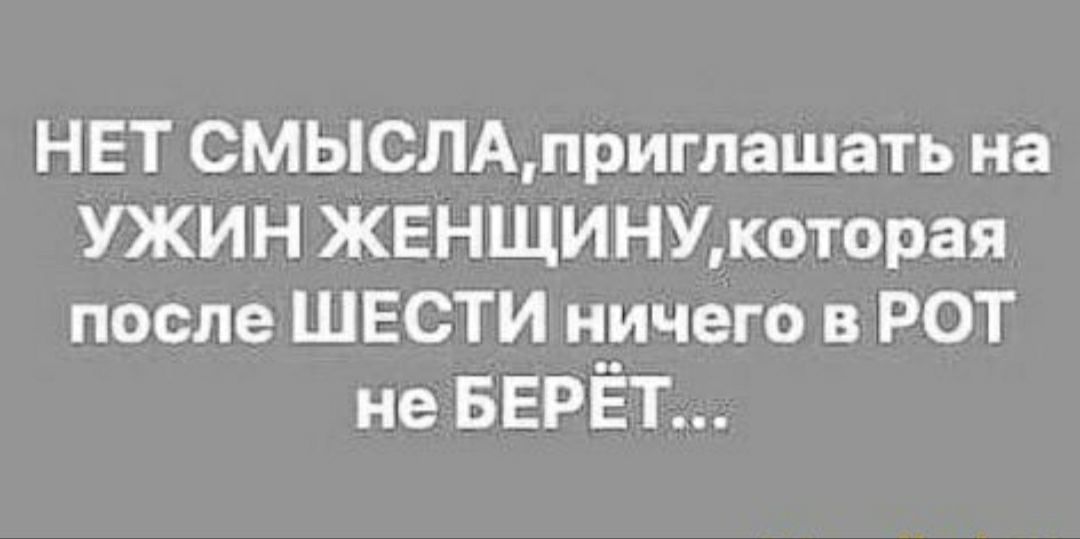 НЕТ СМЫСЛАприглашать на УЖИН ЖЕНЩИНУкоторая после ШЕСТИ ничего в РОТ не БЕРЁТ