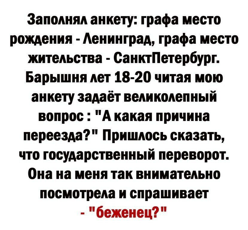 3аполнял анкету графа место рождения Аенинград графа место жительства СанктПетербург Барышня лет 18 20 читая мою анкету задаёт великолепный вопрос А какая причина переезда Пришлось сказать что государственный переворот Она на меня так внимательно посмотрела и спрашивает беженец