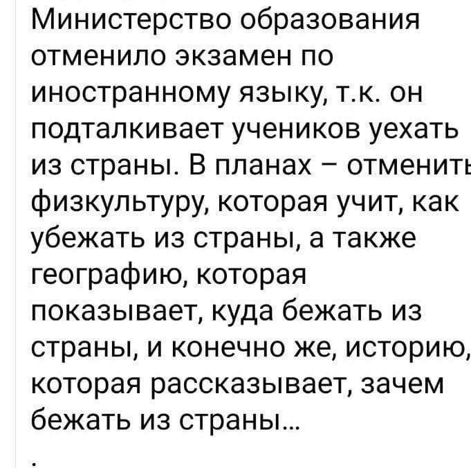 Министерство образования отменило экзамен по иностранному языку тк он подталкивает учеников уехать из страны В планах отменить физкультуру которая учит как убежать из страны а также географию которая показывает куда бежать из страны и конечно же историю которая рассказывает зачем бежать из страны