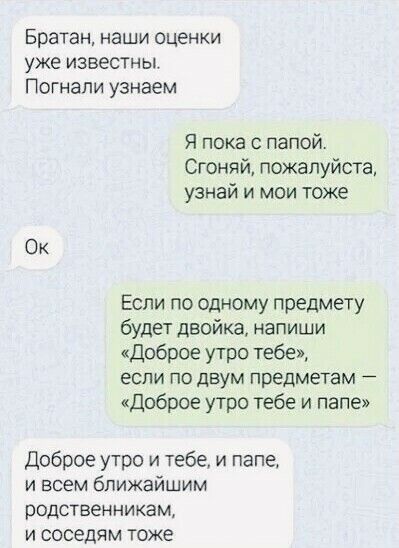 Братан наши оценки уже известны Погнапи узнаем Я пока с папой Сгоня й пожалуйста узнай и мои тоже Ок Если по одному предмету будет двойка напиши Доброе утро тебе если по двум предметам доброе утро тебе и папе Доброе утро и тебе и папе и всем ближайшим родственникам и соседям тоже