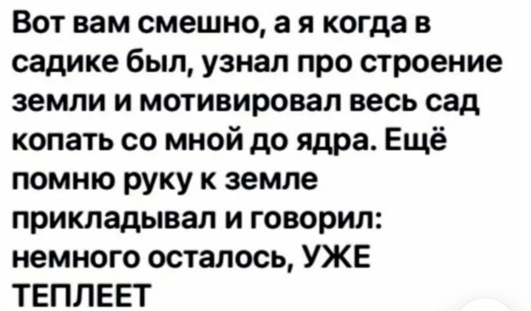 Вот вам смешно а я когда в садике был узнал про строение земли и мотивировал весь сад копать со мной до ядра Ещё помню руку к земле прикладывал и говорил немного осталось УЖЕ ТЕПЛЕЕТ