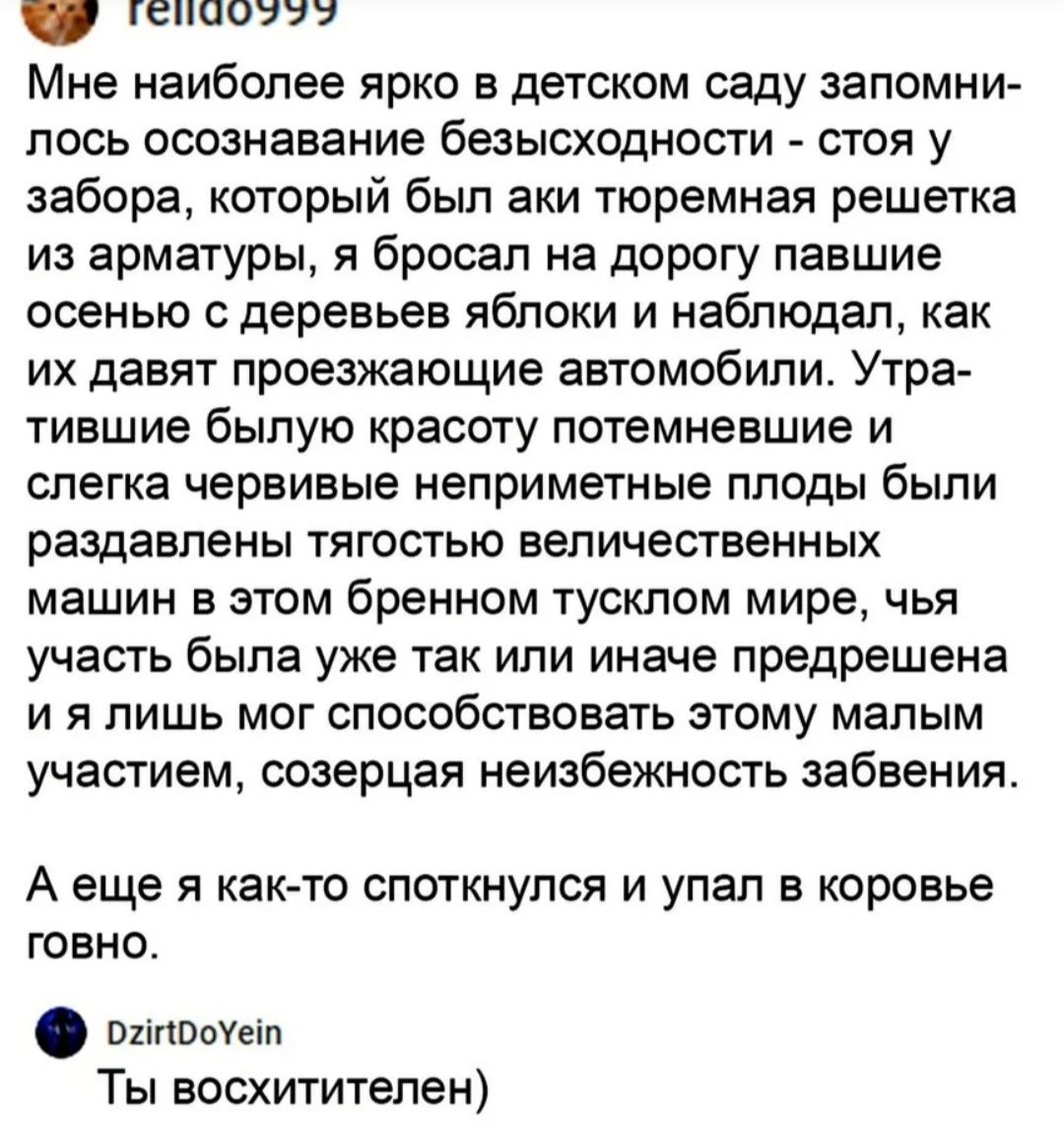 ГВПООЫЫУ Мне наиболее ярко в детском саду запомни лось осознавание безысходности стоя у забора который был аки тюремная решетка из арматуры я бросал на дорогу павшие осенью с деревьев яблоки и наблюдал как их давят проезжающие автомобили Утра тившие былую красоту потемневшие и слегка червивые неприметные плоды были раздавлены тягостью величественных машин в этом бренном тусклом мире чья учаспэбыла