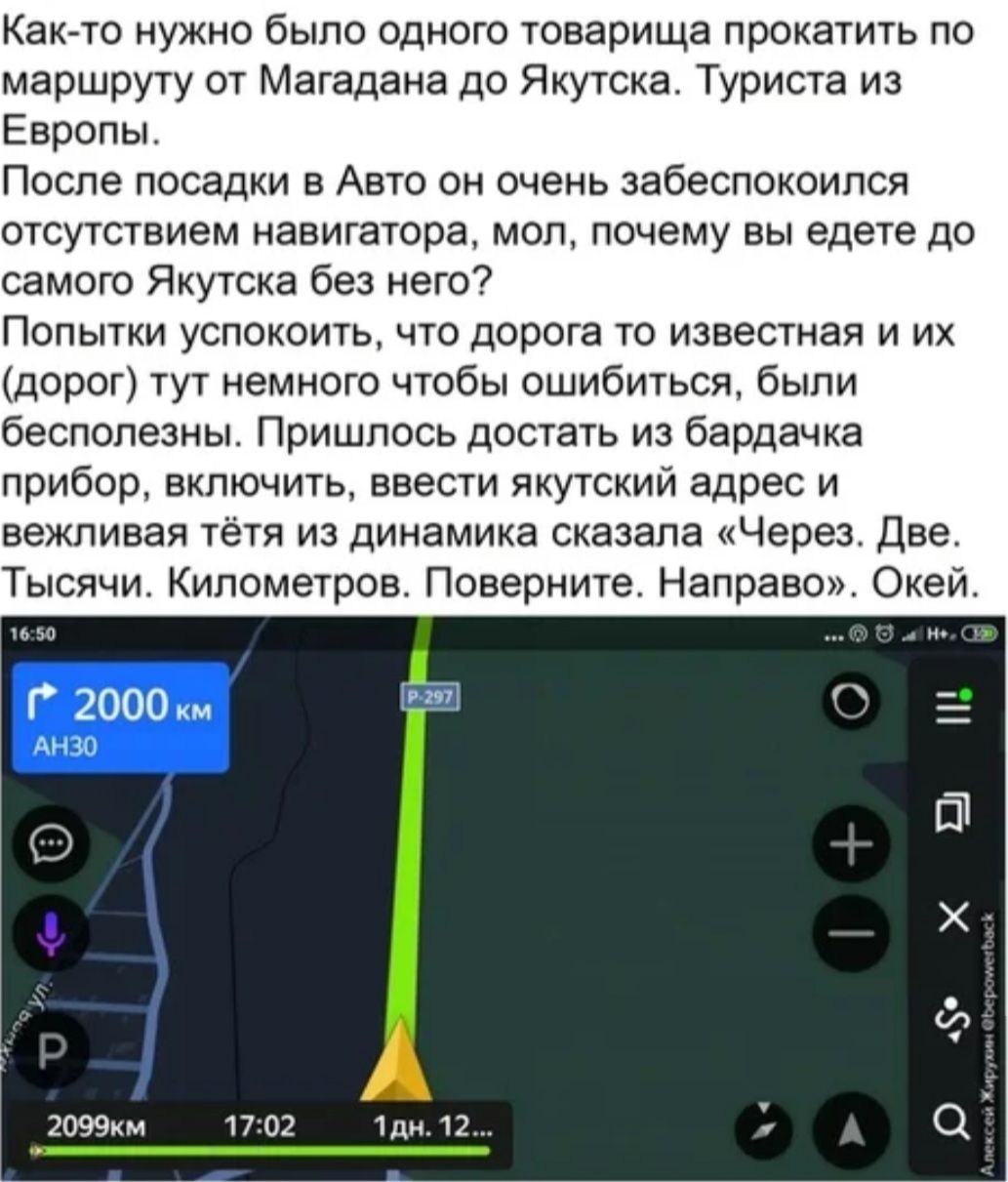 Както нужно было одного товарища прокатить по маршруту от Магадана до Якутска Туриста из Европы После посадки в Авто он очень забеспокоился отсутствием навигатора мол почему вы едете до самого Якутска без него Попытки успокоить что дорога то известная и их дорог тут немного чтобы ошибиться были бесполезны Пришлось достать из бардачка прибор включить ввести якутский адрес и вежливая тётя из динамик