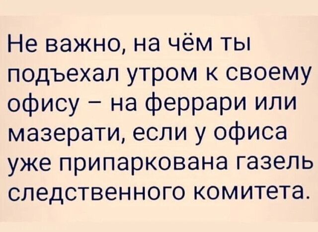 Не важно на чём ты подъехал утром к своему офису на феррари или мазерати если у офиса уже припаркована газель следственного комитета