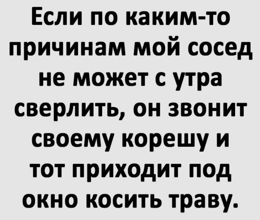 Если по каким то причинам мой сосед не может с утра сверлить он звонит своему корешу и тот приходит под окно косить траву