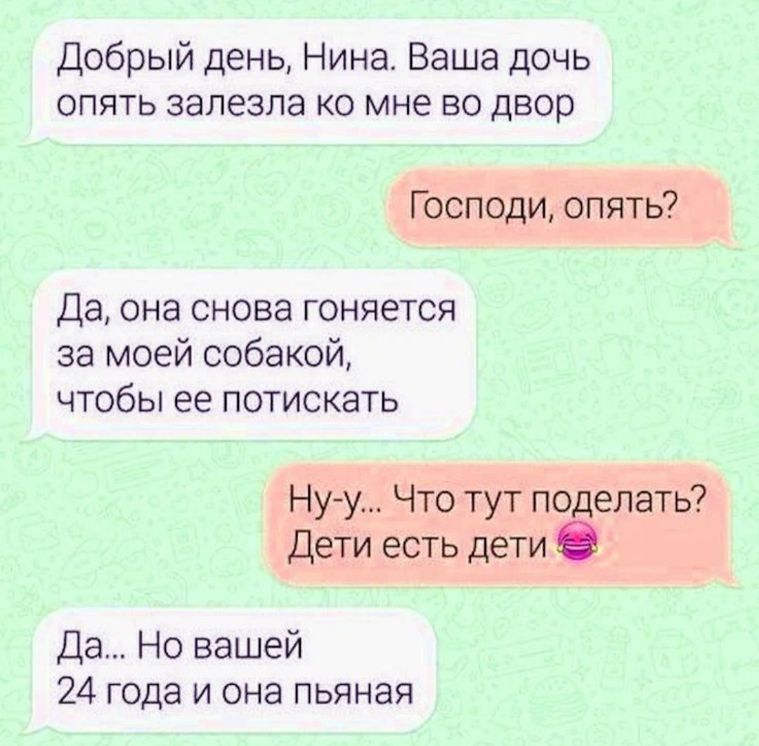 Добрый день Нина Ваша дочь опять залезла ко мне во двор Господи опять Да она снова гоняется за моей собакой чтобы ее потискать Нуу Что тут поделать Дети есть дети Да Но вашей 24 года и она пьяная