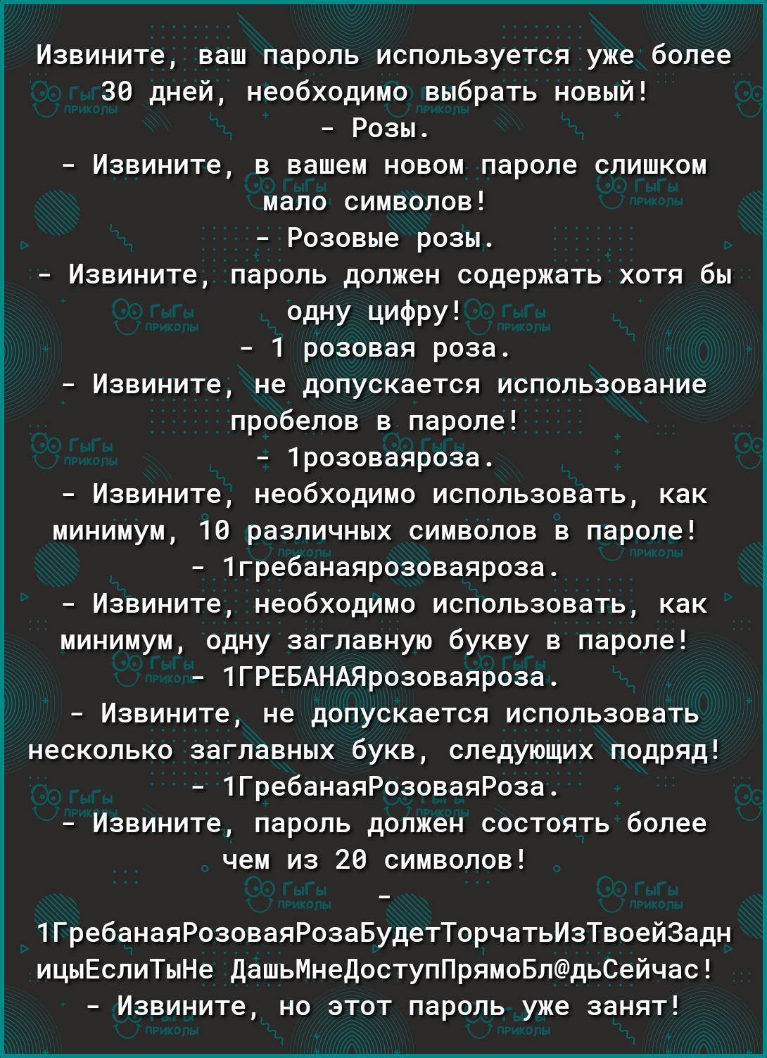 Извините ваш пароль используется уже более 36 дней необходимо выбрать новый Розы Извините в вашем новом пароле слишком мало символов Розовые розы Извините пароль должен содержать хотя бы Одну ЦИФру 1 розовая роза Извините не допускается использование пробелов в пароле 1розоваяроза Извините необходимо использовать как минимум 16 различных символов в пароле 1гребанаярозоваяроза Извините необходимо и