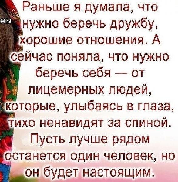 Раньше я думала что нужно беречь дружбу хорошие отношения А сейчас поняла что нужно беречь себя от пицемерных людей которые улыбаясь в глаза тихо ненавидят за спиной Пусть лучше рядом останется один человек но он будет настоящим _ь_ е_