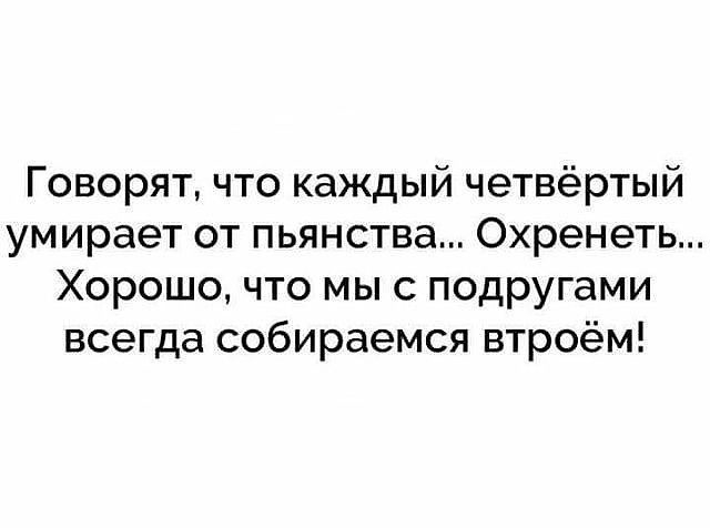 Говорят что каждый четвёртый умирает от пьянства Охренеть Хорошо что мы с подругами всегда собираемся втроём