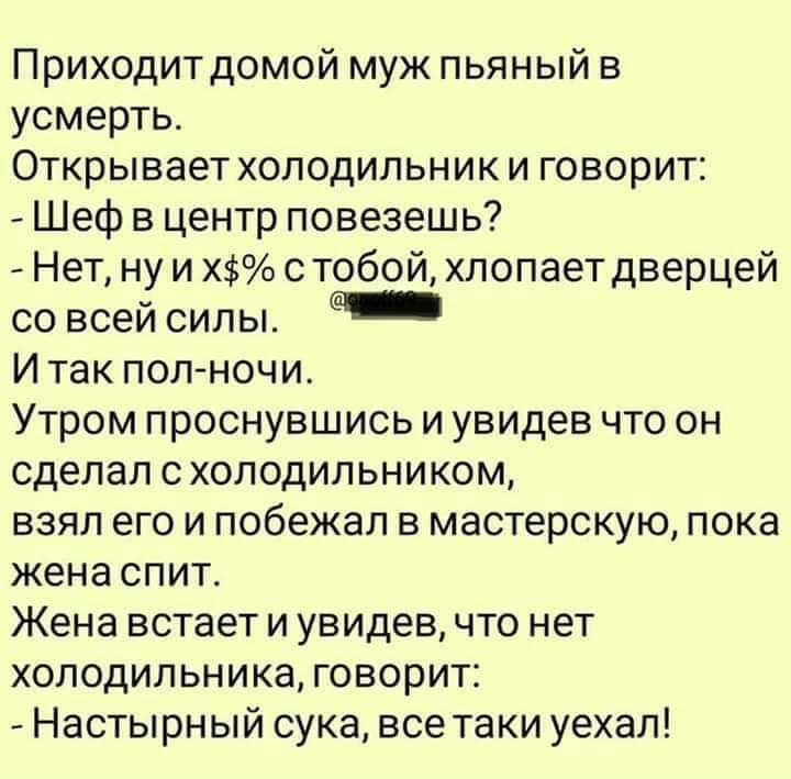 Приходит домой муж пьяный в усмерть Открывает холодильник и говорит _ Шеф в центр повезешь Нет ну и Х с тобой хлопает дверцей со всей силы И так пол ночи Утром проснувшись и увидев что он сделал схолодильником взял его и побежал в мастерскую пока жена спит Жена встает и увидев что нет холодильника говорит Настырный сука все таки уехал