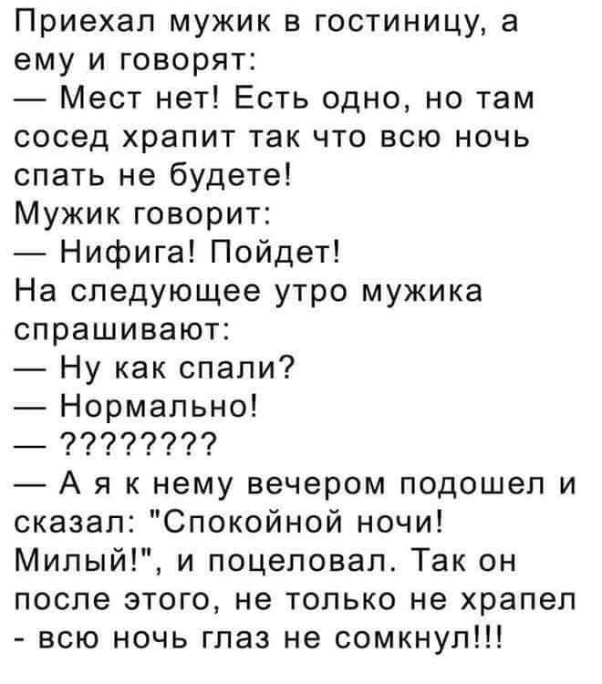 Приехал мужик в гостиницу а ему и говорят Мест нет Есть одно но там сосед храпит так что всю ночь спать не будете Мужик говорит Нифига Пойдет На следующее утро мужика спрашивают Ну как спали Нормально 922929 Ая к нему вечером подошел и сказал Спокойной ночи Милый и поцеловал Так он после этого не только не храпел всю ночь глаз не сомкнул