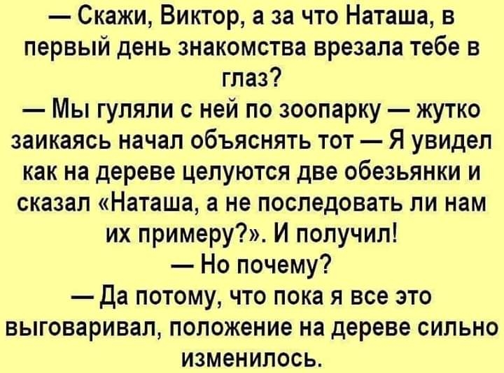 Скажи Виктор а за что Наташа в первый день знакомства врезала тебе в глаз Мы гуляли с ней по зоопарку жутко заикаясь начал объяснять тот Я увидел как на дереве целуются две обезьянки и сказал Наташа а не последовать ли нам их примеру И получил Но почему Да потому что пока я все это выговаривал положение на дереве сильно изменилось