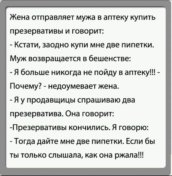 Жена отправляет мужа в аптеку купить презервативы и говорит Кстати заодно купи мне две пипетки Муж возвращается в бешенстве Я больше никогда не пойду в аптеку Почему недоумевает жена Я у продавщицы спрашиваю два презерватива Она говорит Презервативы кончились Я говорю Тогда дайте мне две пипетки Если бы ты только слышала как она ржала