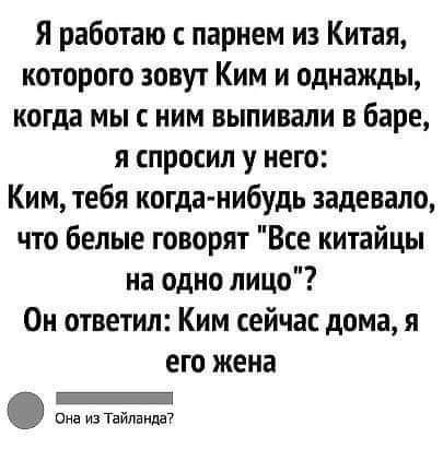 Я работаю с парнем из Китая которого зовут Ким и однажды когда мы с ним выпивали в баре и спросил у него Ким тебя когда нибудь задевало что белые говорят Все китайцы на одно лицо Он ответил Ким сейчас дома я ЕГО жена _ она из Тайланда