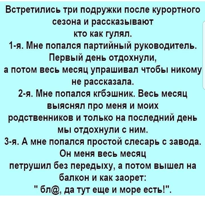 Встретились три подружки после курортного сезона и рассказывают кто как гулял 1 я Мне попался партийный руководитель Первый день отдохнули а потом весь месяц упрашивал чтобы никому не рассказала 2 я Мне попался кгбзшник Весь месяц выяснял про меня и моих родственников и только на последний день мы отдохнули с ним 3 я А мне попался простой слесарь с завода Он меня весь месяц петрушил без передыху а