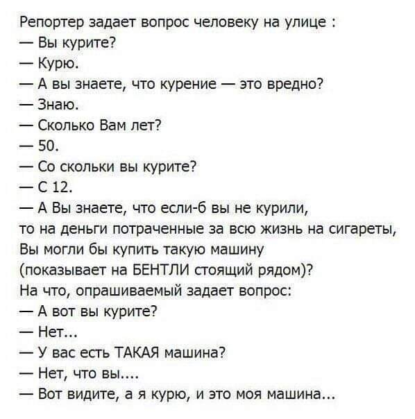 Репортер задает вопрос человеку на улице Вы курите Курю А вы знаете что курение это вредно Знакъ Сколько Вам лет 50 Со скольки вы курите С 12 А Вы знаете что если б вы не курили то на деньги потраченные за всю жизнь на сигареты Вы могли бы купить такую машину показывает на БЕНТЛИ сгоящий рядом На что опрашиваемый задает вопрос А вот вы курите Нет У вас есгь ТАКАЯ машина Нет что вы Вот видите в я к