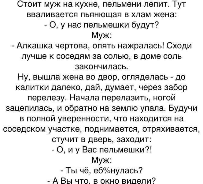 Стоит муж на кухне пельмени лепит Тут вваливается пьянющая в хлам жена 0 у нас пельмешки будут Муж Алкашка чертова опять нажралась Сходи лучше к соседям за солью в доме соль закончилась Ну вышла жена во двор огляделась до калитки далеко дай думает через забор перелезу Начала перелазить ногой зацепилась и обратно на землю упала Будучи в полной уверенности что находится на соседском участке поднимае