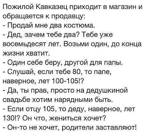 Пожилой Кавказец приходит в магазин и обращается к продавцу Продай мне два костюма дед зачем тебе два Тебе уже восемьдесят лет Возьми один до конца жизни хватит Один себе беру другой для папы Слушай если тебе 80 то папе наверное пет 100 105 да ты прав просто на дедушкиной свадьбе хотим нарядными быть Если отцу 105 то деду наверное лет 130 Он что жениться хочет7 ОНТО НЭ ХОЧЕТ родители ЗЗСТЭБПЯЮТ