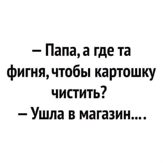 Папа а где та фигня чтобы картошку чистить Ушла в магазин