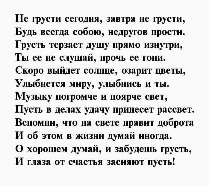 Не грусти сегодня завтра не грусти Будь всегда собою недругов прости Грусть терзает душу прямо изнутри Ты ее не слушай прочь ее гони Скоро вьп71дет солнце озарит цветы Улыбнется миру улыбнись и ты Музьшу погромче и поярче свет Пусть в делах удачу принесет рассвет Вспомшиг что на свете правит доброта И об этом в жизни думай иногда О хорошем думай и забудешь грусть И глаза от счастья засияют пусть
