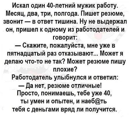 Искал один 40летний мужик работу Месяц два три полгода Пишет резюме звонит в ответ тишина Ну не выдержал он пришел к одному из работодателей и говорит Скажите пожалуйста мне уже в пятнадцатый раз отказывают Может я делаю что то не так Может резюме пишу плохие Работодатель улыбнулся и ответил Да нет резюме отличные Просто понимаешь тебе уже 40 ты умен и опытен и наебть тебя с деньгами вряд ли получ
