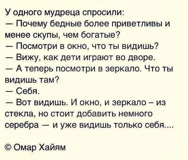 У одного мудреца спросили Почему бедные более приветливы и менее скупы чем богатые Посмотри в окно что ты видишь Вижу как дети играют во дворе А теперь посмотри в зеркало Что ты видишь там Себя Вот видишь И окно и зеркало из стекла но стоит добавить немного серебра и уже видишь только себя Омар Хайям